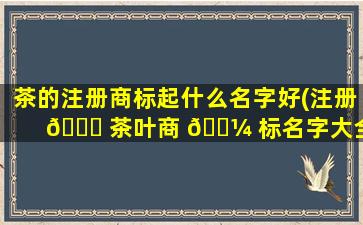 茶的注册商标起什么名字好(注册 🍀 茶叶商 🐼 标名字大全)